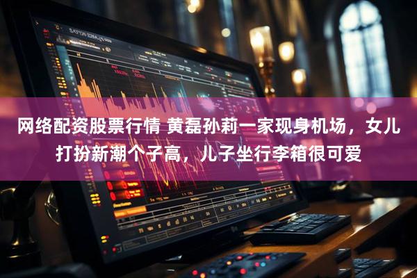 网络配资股票行情 黄磊孙莉一家现身机场，女儿打扮新潮个子高，儿子坐行李箱很可爱