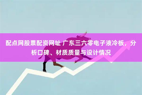 配点网股票配资网址 广东三六零电子液冷板，分析口碑、材质质量与设计情况