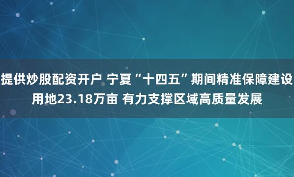 提供炒股配资开户 宁夏“十四五”期间精准保障建设用地23.18万亩 有力支撑区域高质量发展