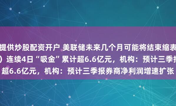 提供炒股配资开户 美联储未来几个月可能将结束缩表，证券ETF（159841）连续4日“吸金”累计超6.6亿元，机构：预计三季报券商净利润增速扩张