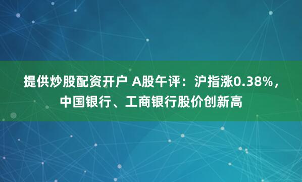 提供炒股配资开户 A股午评：沪指涨0.38%，中国银行、工商银行股价创新高
