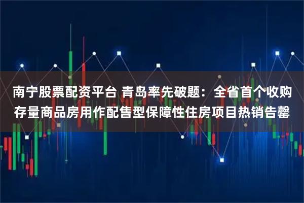 南宁股票配资平台 青岛率先破题：全省首个收购存量商品房用作配售型保障性住房项目热销告罄