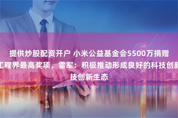 提供炒股配资开户 小米公益基金会5500万捐赠中国工程界最高奖项，雷军：积极推动形成良好的科技创新生态