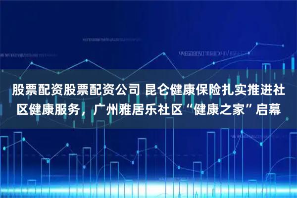 股票配资股票配资公司 昆仑健康保险扎实推进社区健康服务，广州雅居乐社区“健康之家”启幕