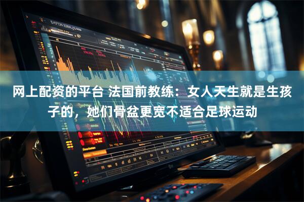 网上配资的平台 法国前教练：女人天生就是生孩子的，她们骨盆更宽不适合足球运动