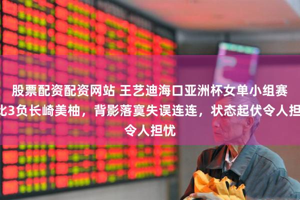 股票配资配资网站 王艺迪海口亚洲杯女单小组赛1比3负长崎美柚，背影落寞失误连连，状态起伏令人担忧