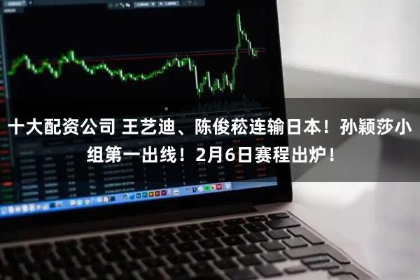 十大配资公司 王艺迪、陈俊菘连输日本！孙颖莎小组第一出线！2月6日赛程出炉！